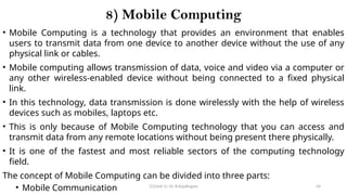 CC(Unit 1): Dr. B.Rajalingam 54
8) Mobile Computing
• Mobile Computing is a technology that provides an environment that enables
users to transmit data from one device to another device without the use of any
physical link or cables.
• Mobile computing allows transmission of data, voice and video via a computer or
any other wireless-enabled device without being connected to a fixed physical
link.
• In this technology, data transmission is done wirelessly with the help of wireless
devices such as mobiles, laptops etc.
• This is only because of Mobile Computing technology that you can access and
transmit data from any remote locations without being present there physically.
• It is one of the fastest and most reliable sectors of the computing technology
field.
The concept of Mobile Computing can be divided into three parts:
• Mobile Communication
 