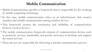 CC(Unit 1): Dr. B.Rajalingam 55
Mobile Communication
• Mobile Communication specifies a framework that is responsible for the working
of mobile computing technology.
• In this case, mobile communication refers to an infrastructure that ensures
seamless and reliable communication among wireless devices.
• This framework ensures the consistency and reliability of communication
between wireless devices.
• The mobile communication framework consists of communication devices such
as protocols, services, bandwidth, and portals necessary to facilitate and support
the stated services.
• These devices are responsible for delivering a smooth communication process.
 