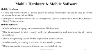 CC(Unit 1): Dr. B.Rajalingam 58
Mobile Hardware & Mobile Software
Mobile Hardware
• Mobile hardware consists of mobile devices or device components that can be used to receive
or access the service of mobility.
• Examples of mobile hardware can be smartphones, laptops, portable PCs, tablet PCs, Personal
Digital Assistants, etc.
Mobile Software
• Mobile software is a program that runs on mobile hardware.
• This is designed to deal capably with the characteristics and requirements of mobile
applications.
• This is the operating system for the appliance of mobile devices.
• In other words, you can say it the heart of the mobile systems.
• This is an essential component that operates the mobile device.
 