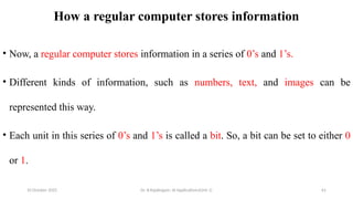10 October 2025 Dr. B.Rajalingam: AI Applications(Unit 1) 61
How a regular computer stores information
• Now, a regular computer stores information in a series of 0’s and 1’s.
• Different kinds of information, such as numbers, text, and images can be
represented this way.
• Each unit in this series of 0’s and 1’s is called a bit. So, a bit can be set to either 0
or 1.
 