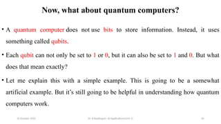 10 October 2025 Dr. B.Rajalingam: AI Applications(Unit 1) 62
Now, what about quantum computers?
• A quantum computer does not use bits to store information. Instead, it uses
something called qubits.
• Each qubit can not only be set to 1 or 0, but it can also be set to 1 and 0. But what
does that mean exactly?
• Let me explain this with a simple example. This is going to be a somewhat
artificial example. But it’s still going to be helpful in understanding how quantum
computers work.
 