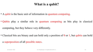 10 October 2025 Dr. B.Rajalingam: AI Applications(Unit 1) 63
What is a qubit?
• A qubit is the basic unit of information in quantum computing.
• Qubits play a similar role in quantum computing as bits play in classical
computing, but they behave very differently.
• Classical bits are binary and can hold only a position of 0 or 1, but qubits can hold
a superposition of all possible states.
 