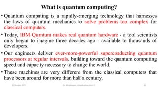 10 October 2025 Dr. B.Rajalingam: AI Applications(Unit 1) 64
What is quantum computing?
• Quantum computing is a rapidly-emerging technology that harnesses
the laws of quantum mechanics to solve problems too complex for
classical computers.
• Today, IBM Quantum makes real quantum hardware - a tool scientists
only began to imagine three decades ago - available to thousands of
developers.
• Our engineers deliver ever-more-powerful superconducting quantum
processors at regular intervals, building toward the quantum computing
speed and capacity necessary to change the world.
• These machines are very different from the classical computers that
have been around for more than half a century.
 