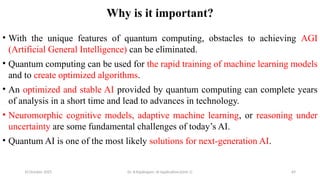 10 October 2025 Dr. B.Rajalingam: AI Applications(Unit 1) 69
Why is it important?
• With the unique features of quantum computing, obstacles to achieving AGI
(Artificial General Intelligence) can be eliminated.
• Quantum computing can be used for the rapid training of machine learning models
and to create optimized algorithms.
• An optimized and stable AI provided by quantum computing can complete years
of analysis in a short time and lead to advances in technology.
• Neuromorphic cognitive models, adaptive machine learning, or reasoning under
uncertainty are some fundamental challenges of today’s AI.
• Quantum AI is one of the most likely solutions for next-generation AI.
 