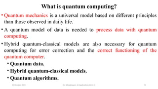 10 October 2025 Dr. B.Rajalingam: AI Applications(Unit 1) 70
What is quantum computing?
• Quantum mechanics is a universal model based on different principles
than those observed in daily life.
• A quantum model of data is needed to process data with quantum
computing.
• Hybrid quantum-classical models are also necessary for quantum
computing for error correction and the correct functioning of the
quantum computer.
• Quantum data.
• Hybrid quantum-classical models.
• Quantum algorithms.
 