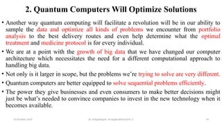 2. Quantum Computers Will Optimize Solutions
• Another way quantum computing will facilitate a revolution will be in our ability to
sample the data and optimize all kinds of problems we encounter from portfolio
analysis to the best delivery routes and even help determine what the optimal
treatment and medicine protocol is for every individual.
• We are at a point with the growth of big data that we have changed our computer
architecture which necessitates the need for a different computational approach to
handling big data.
• Not only is it larger in scope, but the problems we’re trying to solve are very different.
• Quantum computers are better equipped to solve sequential problems efficiently.
• The power they give businesses and even consumers to make better decisions might
just be what’s needed to convince companies to invest in the new technology when it
becomes available.
10 October 2025 Dr. B.Rajalingam: AI Applications(Unit 1) 74
 