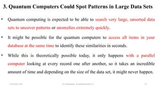 3. Quantum Computers Could Spot Patterns in Large Data Sets
• Quantum computing is expected to be able to search very large, unsorted data
sets to uncover patterns or anomalies extremely quickly.
• It might be possible for the quantum computers to access all items in your
database at the same time to identify these similarities in seconds.
• While this is theoretically possible today, it only happens with a parallel
computer looking at every record one after another, so it takes an incredible
amount of time and depending on the size of the data set, it might never happen.
10 October 2025 Dr. B.Rajalingam: AI Applications(Unit 1) 75
 
