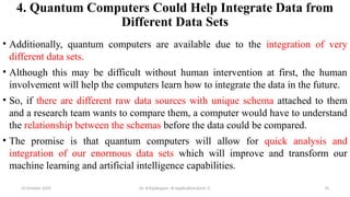 4. Quantum Computers Could Help Integrate Data from
Different Data Sets
• Additionally, quantum computers are available due to the integration of very
different data sets.
• Although this may be difficult without human intervention at first, the human
involvement will help the computers learn how to integrate the data in the future.
• So, if there are different raw data sources with unique schema attached to them
and a research team wants to compare them, a computer would have to understand
the relationship between the schemas before the data could be compared.
• The promise is that quantum computers will allow for quick analysis and
integration of our enormous data sets which will improve and transform our
machine learning and artificial intelligence capabilities.
10 October 2025 Dr. B.Rajalingam: AI Applications(Unit 1) 76
 