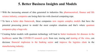 10 October 2025 Dr. B.Rajalingam: AI Applications(Unit 1) 77
5. Better Business Insights and Models
• With the increasing amount of data generated in industries like pharmaceutical, finance and life
science industry, companies are losing their ties with classical computing rope.
• To have a better data framework, these companies now require complex models that have the
potential processing power to model the most complex situations and that’s where quantum
computers play a huge role.
• Creating better models with quantum technology will lead to better treatments for diseases in the
healthcare sector like COVID-19 research cycle from test, tracing and treating of the virus, can
decrease financial implosion in the banking sector and improve the logistics chain in the
manufacturing industry.
 