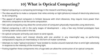 CC(Unit 1): Dr. B.Rajalingam 78
10) What is Optical Computing?
• Optical computing is a computing technology in the research and theory stage.
• The idea would be to make a computer that relies entirely on light (photons) instead of electricity (electrons)
to do computing.
• The appeal of optical computers is limited, because with short distances, they require more power than
electronic computers to do the same computation.
• Still, optical computing may allow the construction of computers physically impossible using electronics.
• Optical computing is still in the early stages of development -- only a few very limited prototypes have
currently been constructed in the lab.
• An optical computer primarily uses lasers to send signals.
• Unfortunately, lasers can't interact directly with one another in any meaningful way, so performing
computations requires an intermediary in the form of matter somehow.
• Attempts to make "optical transistors" have tended to revolve around materials that re-emit light selectively
in response to the intensity of the incoming light.
• Putting together these components into a huge web can allow the construction of an optical computer.
 
