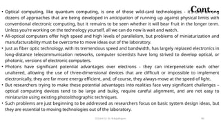 CC(Unit 1): Dr. B.Rajalingam 80
Cont…
• Optical computing, like quantum computing, is one of those wild-card technologies - it's one among
dozens of approaches that are being developed in anticipation of running up against physical limits with
conventional electronic computing, but it remains to be seen whether it will bear fruit in the longer term.
Unless you're working on the technology yourself, all we can do now is wait and watch.
• All-optical computers offer high speed and high levels of parallelism, but problems of miniaturization and
manufacturability must be overcome to move ideas out of the laboratory.
• Just as fiber optic technology, with its tremendous speed and bandwidth, has largely replaced electronics in
long-distance telecommunication networks, computer scientists have long strived to develop optical, or
photonic, versions of electronic computers.
• Photons have significant potential advantages over electrons - they can interpenetrate each other
unaltered, allowing the use of three-dimensional devices that are difficult or impossible to implement
electronically, they are far more energy efficient, and, of course, they always move at the speed of light.
• But researchers trying to make these potential advantages into realities face very significant challenges –
optical computing devices tend to be large and bulky, require careful alignment, and are not easy to
miniaturize using existing photolithographic techniques.
• Such problems are just beginning to be addressed as researchers focus on basic system design ideas, but
they are essential to moving technologies out of the laboratory.
 