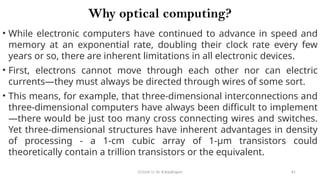 CC(Unit 1): Dr. B.Rajalingam 81
Why optical computing?
• While electronic computers have continued to advance in speed and
memory at an exponential rate, doubling their clock rate every few
years or so, there are inherent limitations in all electronic devices.
• First, electrons cannot move through each other nor can electric
currents—they must always be directed through wires of some sort.
• This means, for example, that three-dimensional interconnections and
three-dimensional computers have always been difficult to implement
—there would be just too many cross connecting wires and switches.
Yet three-dimensional structures have inherent advantages in density
of processing - a 1-cm cubic array of 1-µm transistors could
theoretically contain a trillion transistors or the equivalent.
 