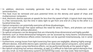 CC(Unit 1): Dr. B.Rajalingam 82
• In addition, electrons inevitably generate heat as they move through conductors and
semiconductors.
• This heat must be removed and puts potential limits on the density and speed of chips and
multiprocessor computers.
• And, electronic devices operate at speeds far less than the speed of light. A typical clock step today
is a few nanoseconds, but the time it takes light to get from one end of a chip to the other is a
hundred times less.
• Optical computers can potentially overcome all three disadvantages.
• Light can travel through free space without the need for wires or fibers, and photons can travel
through each other without alteration.
• So optical computers can be designed that are inherently three-dimensional and highly parallel.
• Elements such as three-dimensional holograms can be accessed by many beams simultaneously,
and with other interference effects entire memories can be queried instantaneously, not in serial
fashion.
• Furthermore, energy losses from light traversing free space are negligible, allowing highly energy-
efficient devices. And while electro-optic switches can slow down optical computers, some optical
computations, again using interference effects, can be performed literally at the speed of light.
• But optical computing has serious obstacles, as well. It is difficult to fabricate optical elements that
are very small, so most laboratory systems are bench-top-sized, not chip-sized. New techniques
 