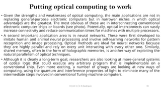 CC(Unit 1): Dr. B.Rajalingam 83
Putting optical computing to work
• Given the strengths and weaknesses of optical computing, the main applications are not in
replacing general-purpose electronic computers but in narrower niches in which optical
advantages are the greatest. The most obvious of these are in interconnecting conventional
electronic computer chips or boards (see photo). Potentially, optical interconnects can vastly
increase connectivity and reduce communication times for machines with multiple processors.
• A second important application area is in neural networks. These were first developed to
imitate human and animal neural processing and involve self-learning networks for pattern
recognition and image processing. Optical methods are ideal for neural networks because
they are highly parallel and rely on every unit interacting with every other one. Similarly,
shared memory, often in the form of holographic memories, is another way of exploiting the
natural parallelism of optical techniques.
• Although it is clearly a long-term goal, researchers are also looking at more-general systems
of optical logic that could execute any arbitrary program that is implementable on a
conventional chip. Even more exciting, a number of groups are looking at new ways of
computing, using the quantum and interference properties of light to eliminate many of the
intermediate steps involved in conventional Turing-machine computers.
 