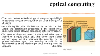 optical computing
• The most developed technology for arrays of spatial light
modulators is liquid crystals, which are used in ubiquitous
displays.
• In such liquid-crystal displays (LCDs), an electric field
alters the polarization properties of the liquid-crystal
molecules, either allowing or blocking light transmission.
• To create an all-optical switch, a photoconductive layer is
added to a liquid-crystal cell. The "write" light signal,
coming from one side, changes the potential on the
photoconductive layer, thus creating a shift in the
transmittance of the "read" light wave coming from the
opposite direction.
CC(Unit 1): Dr. B.Rajalingam 85
 