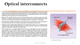 Optical interconnects
• The most obvious application for optical-computing technology is in board-to-board
interconnects on large-scale parallel processors. In such interconnects, the smart-pixel
arrays are driven by electronic commands from the parallel processor but use optical
switching in free space to do the interconnection.
• Many of the early versions of such interconnects used a simple system with five
elements. A square array of light sources such as LEDs or lasers is focused by a single
lens onto a smart-pixel array that is modulated with the output from one board.
• A second lens images the output of the first array onto a detector array attached to
the second board. This is the optical equivalent of hardwired connections.
• However, more sophisticated approaches are also being tried out. For example, SLMs
combined with sets of cylindrical lenses can create cross-bar switches, connecting any
output in a line with and input in another line.
• In this approach, a vertical cylindrical lens fans out the light from each modulated
spot across a row of SLMs, while a second horizontal cylindrical lens focuses the
outputs of the SLMs onto a row of detectors. In this way, if, say, all but one SLM is
closed in a given row, that determines the connection between a single element in the
line of emitters and the corresponding element in the line of detectors. An advantage
of this device is that data from one output can be linked to several inputs instantly, or
the outputs of several sources can be additively combined at a single input.
CC(Unit 1): Dr. B.Rajalingam 86
 