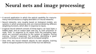 Neural nets and image processing
• A second application in which the optical capability for many-to-
many interconnections is highly desirable is in neural networks.
• Neural networks, very roughly based on biological models, are
systems in which processing units are interconnected by different
weighting functions, which alter in response to inputs.
• A typical neural network consists of three layers—an input layer, a
hidden layer, and an output layer (see Fig. 3). Each processor or
node "fires" in response to its inputs from the preceding layer,
which are summed according to the system of weights. During
training, "correct" responses, for example, identifying a given
pattern correctly as an aircraft, lead to increased weights.
• Over time, the neural network adjusts its own weights, training
itself to recognize patterns that are similar but not identical.
CC(Unit 1): Dr. B.Rajalingam 87
 