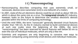 CC(Unit 1): Dr. B.Rajalingam 88
11) Nanocomputing
• Nanocomputing describes computing that uses extremely small, or
nanoscale, devices (one nanometer [nm] is one billionth of a meter).
• In 2001, state-of-the-art electronic devices could be as small as about 100 nm,
which is about the same size as a virus. The integrated circuits (IC) industry,
however, looks to the future to determine the smallest electronic devices
possible within the limits of computing technology.
• Until the mid-1990s, the term "nanoscale" generally denoted circuit features
smaller than 100 nm. As the IC industry started to build commercial devices
at such size scales since the beginning of the 2000s, the term
"nanocomputing" has been reserved for device features well below 50 nm to
even the size of individual molecules, which are only a few nm.
• Scientists and engineers are only beginning to conceive new ways to
approach computing using extremely small devices and individual molecules.
 