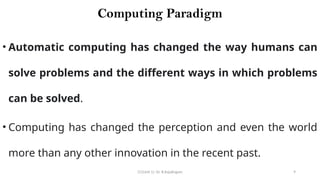 CC(Unit 1): Dr. B.Rajalingam 9
Computing Paradigm
• Automatic computing has changed the way humans can
solve problems and the different ways in which problems
can be solved.
• Computing has changed the perception and even the world
more than any other innovation in the recent past.
 