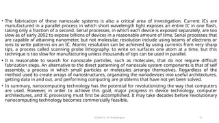 CC(Unit 1): Dr. B.Rajalingam 91
• The fabrication of these nanoscale systems is also a critical area of investigation. Current ICs are
manufactured in a parallel process in which short wavelength light exposes an entire IC in one flash,
taking only a fraction of a second. Serial processes, in which each device is exposed separately, are too
slow as of early 2002 to expose billions of devices in a reasonable amount of time. Serial processes that
are capable of attaining nanometer, but not molecular, resolution include using beams of electrons or
ions to write patterns on an IC. Atomic resolution can be achieved by using currents from very sharp
tips, a process called scanning probe lithography, to write on surfaces one atom at a time, but this
technique is too slow for manufacturing unless thousands of tips can be used in parallel.
• It is reasonable to search for nanoscale particles, such as molecules, that do not require difficult
fabrication steps. An alternative to the direct patterning of nanoscale system components is that of self
assembly, a process in which small particles or molecules arrange themselves. Regardless of the
method used to create arrays of nanostructures, organizing the nanodevices into useful architectures,
getting data in and out, and performing computing are problems that have not yet been solved.
• In summary, nanocomputing technology has the potential for revolutionizing the way that computers
are used. However, in order to achieve this goal, major progress in device technology, computer
architectures, and IC processing must first be accomplished. It may take decades before revolutionary
nanocomputing technology becomes commercially feasible.
 