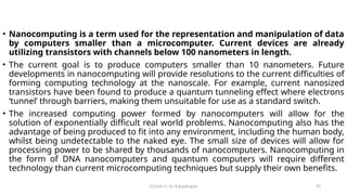 CC(Unit 1): Dr. B.Rajalingam 92
• Nanocomputing is a term used for the representation and manipulation of data
by computers smaller than a microcomputer. Current devices are already
utilizing transistors with channels below 100 nanometers in length.
• The current goal is to produce computers smaller than 10 nanometers. Future
developments in nanocomputing will provide resolutions to the current difficulties of
forming computing technology at the nanoscale. For example, current nanosized
transistors have been found to produce a quantum tunneling effect where electrons
‘tunnel’ through barriers, making them unsuitable for use as a standard switch.
• The increased computing power formed by nanocomputers will allow for the
solution of exponentially difficult real world problems. Nanocomputing also has the
advantage of being produced to fit into any environment, including the human body,
whilst being undetectable to the naked eye. The small size of devices will allow for
processing power to be shared by thousands of nanocomputers. Nanocomputing in
the form of DNA nanocomputers and quantum computers will require different
technology than current microcomputing techniques but supply their own benefits.
 