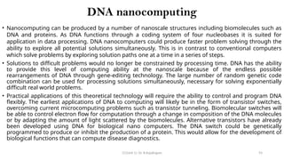 CC(Unit 1): Dr. B.Rajalingam 93
DNA nanocomputing
• Nanocomputing can be produced by a number of nanoscale structures including biomolecules such as
DNA and proteins. As DNA functions through a coding system of four nucleobases it is suited for
application in data processing. DNA nanocomputers could produce faster problem solving through the
ability to explore all potential solutions simultaneously. This is in contrast to conventional computers
which solve problems by exploring solution paths one at a time in a series of steps.
• Solutions to difficult problems would no longer be constrained by processing time. DNA has the ability
to provide this level of computing ability at the nanoscale because of the endless possible
rearrangements of DNA through gene-editing technology. The large number of random genetic code
combination can be used for processing solutions simultaneously, necessary for solving exponentially
difficult real world problems.
• Practical applications of this theoretical technology will require the ability to control and program DNA
flexibly. The earliest applications of DNA to computing will likely be in the form of transistor switches,
overcoming current microcomputing problems such as transistor tunneling. Biomolecular switches will
be able to control electron flow for computation through a change in composition of the DNA molecules
or by adapting the amount of light scattered by the biomolecules. Alternative transistors have already
been developed using DNA for biological nano computers. The DNA switch could be genetically
programmed to produce or inhibit the production of a protein. This would allow for the development of
biological functions that can compute disease diagnostics.
 