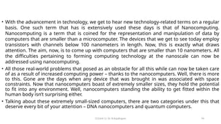 CC(Unit 1): Dr. B.Rajalingam 94
• With the advancement in technology, we get to hear new technology-related terms on a regular
basis. One such term that has is extensively used these days is that of Nanocomputing.
Nanocomputing is a term that is coined for the representation and manipulation of data by
computers that are smaller than a microcomputer. The devices that we get to see today employ
transistors with channels below 100 nanometers in length. Now, this is exactly what draws
attention. The aim, now, is to come up with computers that are smaller than 10 nanometers. All
the difficulties pertaining to forming computing technology at the nanoscale can now be
addressed using nanocomputing.
• All those real-world problems that posed as an obstacle for all this while can now be taken care
of as a result of increased computing power – thanks to the nanocomputers. Well, there is more
to this. Gone are the days when any device that was brought in was associated with space
constraints. Now that nanocomputers boast of extremely smaller sizes, they hold the potential
to fit into any environment. Well, nanocomputers standing the ability to get fitted within the
human body isn’t surprising either.
• Talking about these extremely small-sized computers, there are two categories under this that
deserve every bit of your attention – DNA nanocomputers and quantum computers.
 