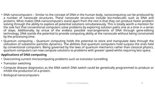 CC(Unit 1): Dr. B.Rajalingam 95
• DNA nanocomputers – Similar to the concept of DNA in the human body, nanocomputing can be produced by
a number of nanoscale structures. These nanoscale structures include bio-molecules such as DNA and
proteins. What makes DNA nanocomputers stand apart from the rest is that they can produce faster problem
solving through the ability to explore all potential solutions simultaneously. This is totally worth a mention for
the sole fact that conventional computers solve problems by exploring solution paths one at a time in a series
of steps. Additionally, by virtue of the endless possible rearrangements of DNA through gene-editing
technology, DNA stands the potential to provide computing ability at the nanoscale without being constrained
by the processing time.
• Quantum computing – Quantum computing holds the potential to store and manipulate data through the
utilization of subatomic particles dynamics. The abilities that quantum computers hold surpass the ones held
by conventional computers. Being governed by the laws of quantum mechanics rather than classical physics,
quantum computers can now compute solutions to problems with greater speed whilst requiring less space.
Applications of DNA computing
• Overcoming current microcomputing problems such as transistor tunnelling
• Transistor switching
• Compute disease diagnostics as the DNA switch DNA switch could be genetically programmed to produce or
inhibit the production of a protein.
• Biological nanocomputers
 