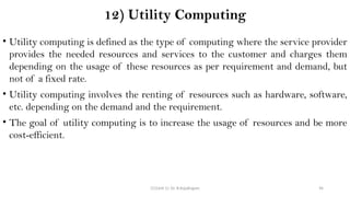 CC(Unit 1): Dr. B.Rajalingam 96
12) Utility Computing
• Utility computing is defined as the type of computing where the service provider
provides the needed resources and services to the customer and charges them
depending on the usage of these resources as per requirement and demand, but
not of a fixed rate.
• Utility computing involves the renting of resources such as hardware, software,
etc. depending on the demand and the requirement.
• The goal of utility computing is to increase the usage of resources and be more
cost-efficient.
 