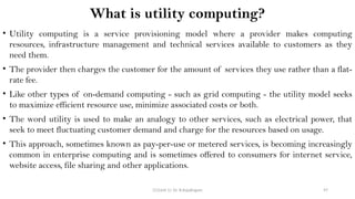 CC(Unit 1): Dr. B.Rajalingam 97
What is utility computing?
• Utility computing is a service provisioning model where a provider makes computing
resources, infrastructure management and technical services available to customers as they
need them.
• The provider then charges the customer for the amount of services they use rather than a flat-
rate fee.
• Like other types of on-demand computing - such as grid computing - the utility model seeks
to maximize efficient resource use, minimize associated costs or both.
• The word utility is used to make an analogy to other services, such as electrical power, that
seek to meet fluctuating customer demand and charge for the resources based on usage.
• This approach, sometimes known as pay-per-use or metered services, is becoming increasingly
common in enterprise computing and is sometimes offered to consumers for internet service,
website access, file sharing and other applications.
 