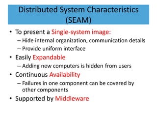 Distributed System Characteristics
(SEAM)
• To present a Single-system image:
– Hide internal organization, communication details
– Provide uniform interface
• Easily Expandable
– Adding new computers is hidden from users
• Continuous Availability
– Failures in one component can be covered by
other components
• Supported by Middleware
 
