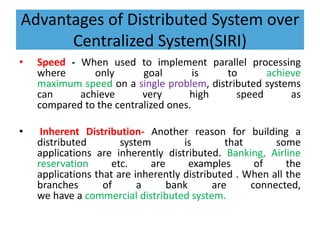 Advantages of Distributed System over
Centralized System(SIRI)
• Speed - When used to implement parallel processing
where only goal is to achieve
maximum speed on a single problem, distributed systems
can achieve very high speed as
compared to the centralized ones.
• Inherent Distribution- Another reason for building a
distributed system is that some
applications are inherently distributed. Banking, Airline
reservation etc. are examples of the
applications that are inherently distributed . When all the
branches of a bank are connected,
we have a commercial distributed system.
 