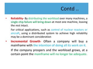 Contd ..
• Reliability- By distributing the workload over many machines, a
single chip failure will bring down at most one machine, leaving
the rest intact.
For critical applications, such as control of nuclear reactors or
aircraft, using a distributed system to achieve high reliability
may be a dominant consideration
• Incremental Growth- Often a company will buy a
mainframe with the intention of doing all its work on it.
If the company prospers and the workload grows, at a
certain point the mainframe will no longer be adequate.
 