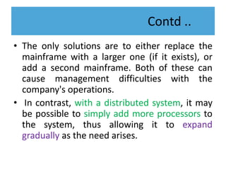 Contd ..
• The only solutions are to either replace the
mainframe with a larger one (if it exists), or
add a second mainframe. Both of these can
cause management difficulties with the
company's operations.
• In contrast, with a distributed system, it may
be possible to simply add more processors to
the system, thus allowing it to expand
gradually as the need arises.
 