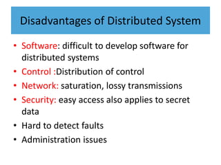 Disadvantages of Distributed System
• Software: difficult to develop software for
distributed systems
• Control :Distribution of control
• Network: saturation, lossy transmissions
• Security: easy access also applies to secret
data
• Hard to detect faults
• Administration issues
 