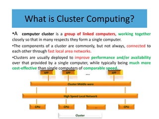 What is Cluster Computing?
•A computer cluster is a group of linked computers, working together
closely so that in many respects they form a single computer.
•The components of a cluster are commonly, but not always, connected to
each other through fast local area networks.
•Clusters are usually deployed to improve performance and/or availability
over that provided by a single computer, while typically being much more
cost-effective than single computers of comparable speed.
CPU CPU CPU
…
High Speed Local Network
Cluster Middle ware
Cluster
…
 