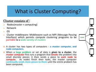 What is Cluster Computing?
Cluster consists of :
 Nodes(master + computing)
 Network
 OS
 Cluster middleware: Middleware such as MPI (Message Passing
Interface) which permits compute clustering programs to be
portable to a wide variety of clusters
 A cluster has two types of computers - a master computer, and
node computers.
 When a large problem or set of data is given to a cluster, the
master computer first runs a program that breaks the problem into
small discrete pieces; it then sends a piece to each node to
compute. As nodes finish their tasks, the master computer
continually sends more pieces to them until the entire problem has
been computed.
 