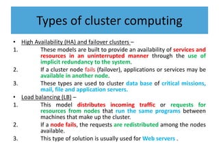 Types of cluster computing
• High Availability (HA) and failover clusters –
1. These models are built to provide an availability of services and
resources in an uninterrupted manner through the use of
implicit redundancy to the system.
2. If a cluster node fails (failover), applications or services may be
available in another node.
3. These types are used to cluster data base of critical missions,
mail, file and application servers.
• Load balancing (LB) –
1. This model distributes incoming traffic or requests for
resources from nodes that run the same programs between
machines that make up the cluster.
2. If a node fails, the requests are redistributed among the nodes
available.
3. This type of solution is usually used for Web servers .
 