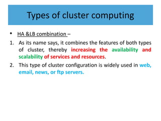 Types of cluster computing
• HA &LB combination –
1. As its name says, it combines the features of both types
of cluster, thereby increasing the availability and
scalability of services and resources.
2. This type of cluster configuration is widely used in web,
email, news, or ftp servers.
 