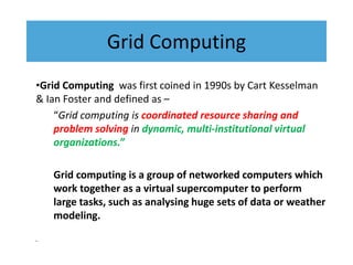 Grid Computing
•Grid Computing was first coined in 1990s by Cart Kesselman
& Ian Foster and defined as –
“Grid computing is coordinated resource sharing and
problem solving in dynamic, multi-institutional virtual
organizations.”
Grid computing is a group of networked computers which
work together as a virtual supercomputer to perform
large tasks, such as analysing huge sets of data or weather
modeling.
•
 