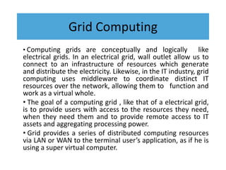 Grid Computing
• Computing grids are conceptually and logically like
electrical grids. In an electrical grid, wall outlet allow us to
connect to an infrastructure of resources which generate
and distribute the electricity. Likewise, in the IT industry, grid
computing uses middleware to coordinate distinct IT
resources over the network, allowing them to function and
work as a virtual whole.
• The goal of a computing grid , like that of a electrical grid,
is to provide users with access to the resources they need,
when they need them and to provide remote access to IT
assets and aggregating processing power.
• Grid provides a series of distributed computing resources
via LAN or WAN to the terminal user’s application, as if he is
using a super virtual computer.
 