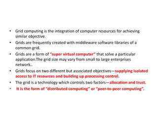 • Grid computing is the integration of computer resources for achieving
similar objective.
• Grids are frequently created with middleware software libraries of a
common grid.
• Grids are a form of “super virtual computer” that solve a particular
application.The grid size may vary from small to large enterprises
network..
• Grids focus on two different but associated objectives—supplying isolated
access to IT resources and building up processing control.
• The grid is a technology which controls two factors—allocation and trust.
• It is the form of “distributed computing” or “peer-to-peer computing”.
 