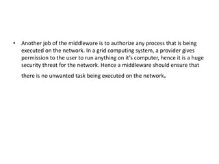 • Another job of the middleware is to authorize any process that is being
executed on the network. In a grid computing system, a provider gives
permission to the user to run anything on it’s computer, hence it is a huge
security threat for the network. Hence a middleware should ensure that
there is no unwanted task being executed on the network.
 