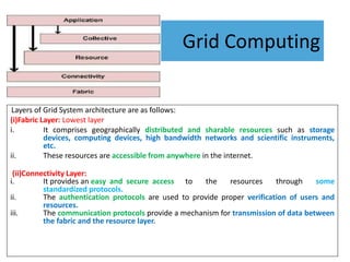 Grid Computing
Layers of Grid System architecture are as follows:
(i)Fabric Layer: Lowest layer
i. It comprises geographically distributed and sharable resources such as storage
devices, computing devices, high bandwidth networks and scientific instruments,
etc.
ii. These resources are accessible from anywhere in the internet.
(ii)Connectivity Layer:
i. It provides an easy and secure access to the resources through some
standardized protocols.
ii. The authentication protocols are used to provide proper verification of users and
resources.
iii. The communication protocols provide a mechanism for transmission of data between
the fabric and the resource layer.
 