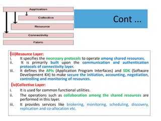 Cont ...
(iii)Resource Layer:
i. It specifies the necessary protocols to operate among shared resources.
ii. It is primarily built upon the communication and authentication
protocols of connectivity layer.
iii. It defines the APIs (Application Program Interfaces) and SDK (Software
Development Kit) to make secure the initiation, accounting, negotiation,
controlling and monitoring of resources.
(iv)Collective Layer:
i. It is used for common functional utilities.
ii. The operations such as collaboration among the shared resources are
performed in this layer.
iii. It provides services like brokering, monitoring, scheduling, discovery,
replication and co-allocation etc.
 