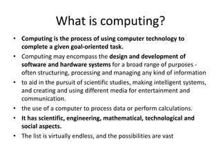 What is computing?
• Computing is the process of using computer technology to
complete a given goal-oriented task.
• Computing may encompass the design and development of
software and hardware systems for a broad range of purposes -
often structuring, processing and managing any kind of information
• to aid in the pursuit of scientific studies, making intelligent systems,
and creating and using different media for entertainment and
communication.
• the use of a computer to process data or perform calculations.
• It has scientific, engineering, mathematical, technological and
social aspects.
• The list is virtually endless, and the possibilities are vast
 