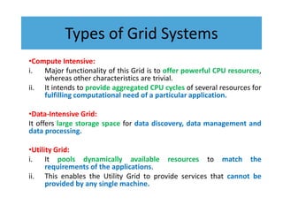 Types of Grid Systems
•Compute Intensive:
i. Major functionality of this Grid is to offer powerful CPU resources,
whereas other characteristics are trivial.
ii. It intends to provide aggregated CPU cycles of several resources for
fulfilling computational need of a particular application.
•Data-Intensive Grid:
It offers large storage space for data discovery, data management and
data processing.
•Utility Grid:
i. It pools dynamically available resources to match the
requirements of the applications.
ii. This enables the Utility Grid to provide services that cannot be
provided by any single machine.
 