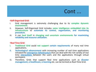 Cont ...
•Self-Organized Grid:
i. Grid management is extremely challenging due to its complex dynamic
environment.
ii. However, Self-Organized Grid includes some intelligence embedded into its
infrastructure to automate its control, organization, and monitoring
procedure.
iii. It can heal itself in changing and uncertain environments for maximizing
reliability and resource utilization.
•Real Time Grid:
i. Traditional Grid could not support certain requirements of many real time
applications.
ii. Technological advancement with increasing number of real time applications
initiated the emergence infrastructure that can deal with the rich variety of real
time interactions between the users and the applications through virtual
workspace.
iii. Therefore, Grids that support Real time applications such as disaster
management, e-healthcare, e-learning etc. can be termed as Real-Time Grid.
 