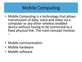 Mobile Computing
• Mobile Computing is a technology that allows
transmission of data, voice and video via a
computer or any other wireless enabled
device without having to be connected to a
fixed physical link. The main concept involves
−
• Mobile communication
• Mobile hardware
• Mobile software
 