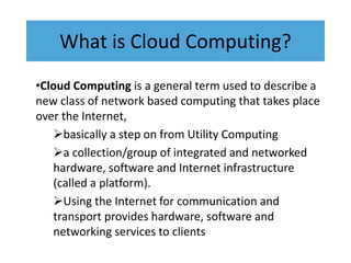 What is Cloud Computing?
•Cloud Computing is a general term used to describe a
new class of network based computing that takes place
over the Internet,
basically a step on from Utility Computing
a collection/group of integrated and networked
hardware, software and Internet infrastructure
(called a platform).
Using the Internet for communication and
transport provides hardware, software and
networking services to clients
 